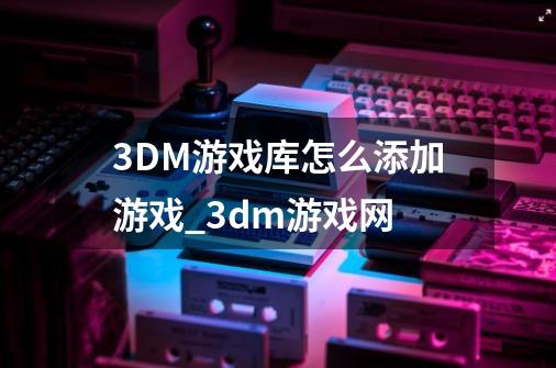 3DM游戏库怎么添加游戏_3dm游戏网-第1张-游戏信息-拼搏网