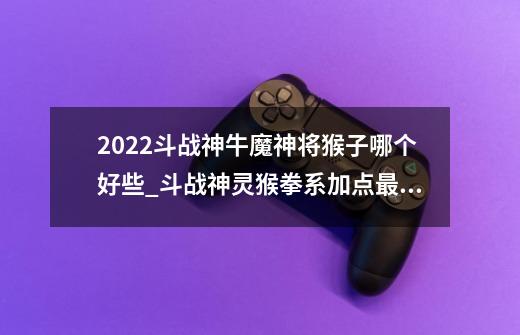 2022斗战神牛魔神将猴子哪个好些_斗战神灵猴拳系加点最新-第1张-游戏信息-拼搏网