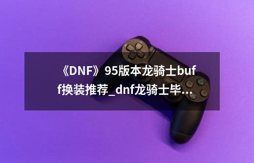 《DNF》95版本龙骑士buff换装推荐_dnf龙骑士毕业装-第1张-游戏信息-拼搏网