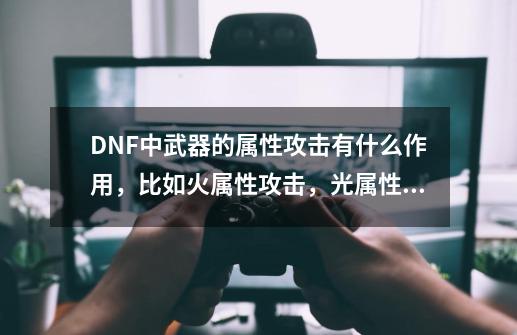 DNF中武器的属性攻击有什么作用，比如火属性攻击，光属性攻击等。,dnf武器属性/技能特效有什么用-第1张-游戏信息-拼搏网