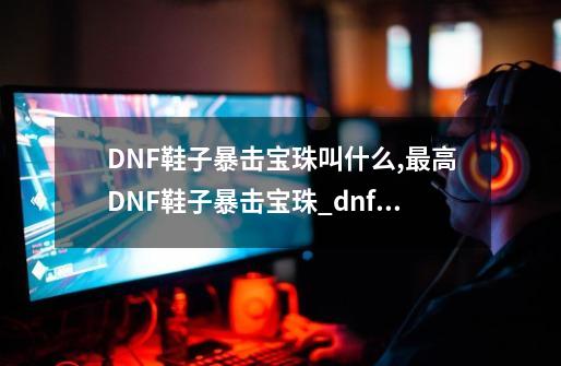 DNF鞋子暴击宝珠叫什么,最高DNF鞋子暴击宝珠_dnf鞋子附魔什么宝珠好2021-第1张-游戏信息-拼搏网