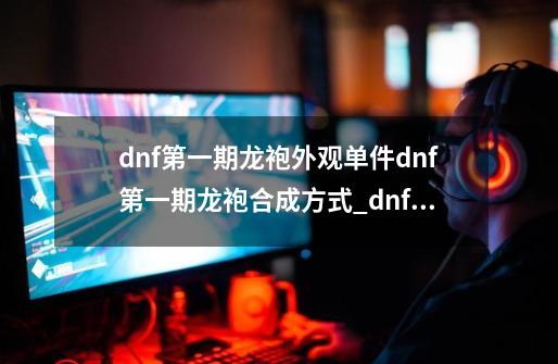 dnf第一期龙袍外观单件dnf第一期龙袍合成方式_dnf动物套2009-第1张-游戏信息-拼搏网