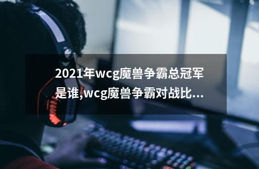 2021年wcg魔兽争霸总冠军是谁,wcg魔兽争霸对战比赛在哪看-第1张-游戏信息-拼搏网