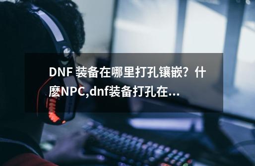 DNF 装备在哪里打孔镶嵌？什麽NPC,dnf装备打孔在哪里打-第1张-游戏信息-拼搏网