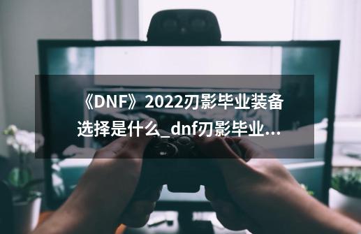 《DNF》2022刃影毕业装备选择是什么?_dnf刃影毕业装备坎坷-第1张-游戏信息-拼搏网