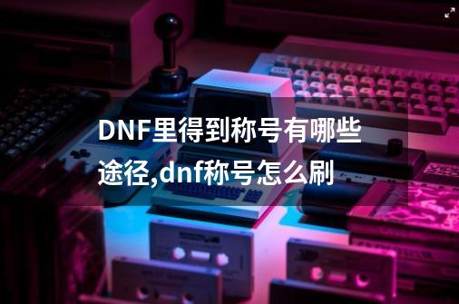 DNF里得到称号有哪些途径,dnf称号怎么刷-第1张-游戏信息-拼搏网