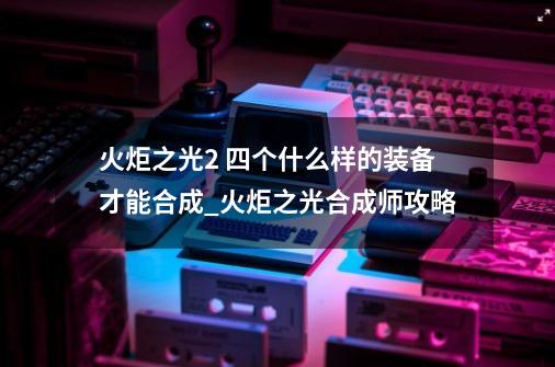 火炬之光2 四个什么样的装备才能合成?_火炬之光合成师攻略-第1张-游戏信息-拼搏网