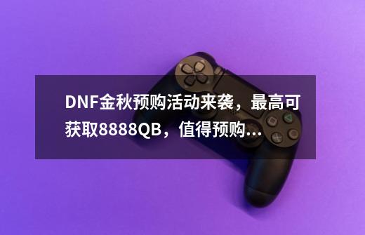 DNF金秋预购活动来袭，最高可获取8888QB，值得预购吗？,dnf充值活动多久一次-第1张-游戏信息-拼搏网