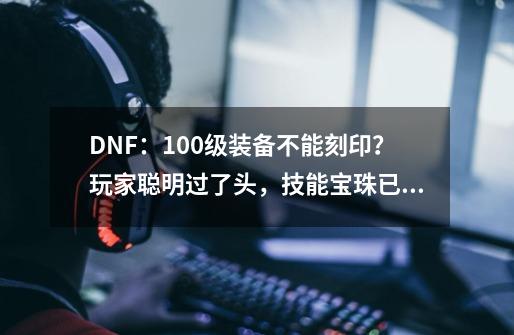 DNF：100级装备不能刻印？玩家聪明过了头，技能宝珠已浪费-第1张-游戏信息-拼搏网