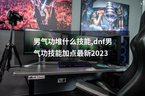 男气功堆什么技能,dnf男气功技能加点最新2023-第1张-游戏信息-拼搏网