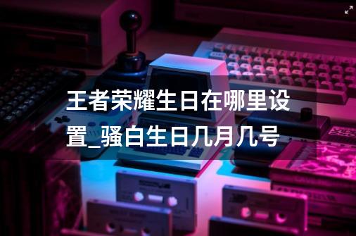 王者荣耀生日在哪里设置_骚白生日几月几号?-第1张-游戏信息-拼搏网