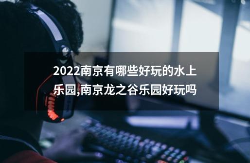 2022南京有哪些好玩的水上乐园,南京龙之谷乐园好玩吗-第1张-游戏信息-拼搏网