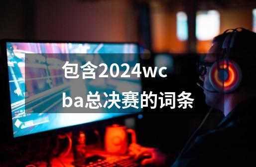 包含2024wcba总决赛的词条-第1张-游戏信息-拼搏网