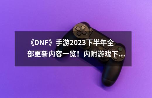 《DNF》手游2023下半年全部更新内容一览！内附游戏下载攻略！-第1张-游戏信息-拼搏网