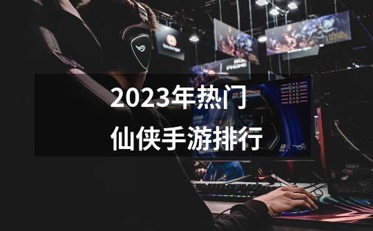 2023年热门仙侠手游排行-第1张-游戏信息-拼搏网