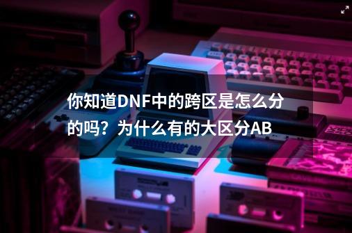你知道DNF中的跨区是怎么分的吗？为什么有的大区分AB-第1张-游戏信息-拼搏网