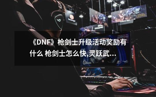 《DNF》枪剑士升级活动奖励有什么 枪剑士怎么快,灵跃武器怎么获得-第1张-游戏信息-拼搏网