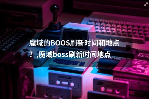 魔域的BOOS刷新时间和地点？,魔域boss刷新时间地点-第1张-游戏信息-拼搏网