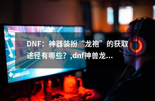 DNF：神器装扮“龙袍”的获取途径有哪些？,dnf神兽龙袍外观-第1张-游戏信息-拼搏网