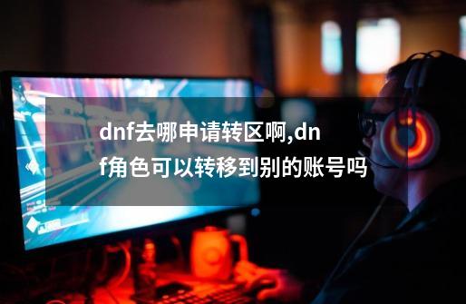 dnf去哪申请转区啊,dnf角色可以转移到别的账号吗-第1张-游戏信息-拼搏网