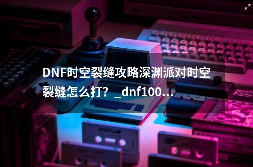 DNF时空裂缝攻略深渊派对时空裂缝怎么打？_dnf100时空裂缝在哪里-第1张-游戏信息-拼搏网