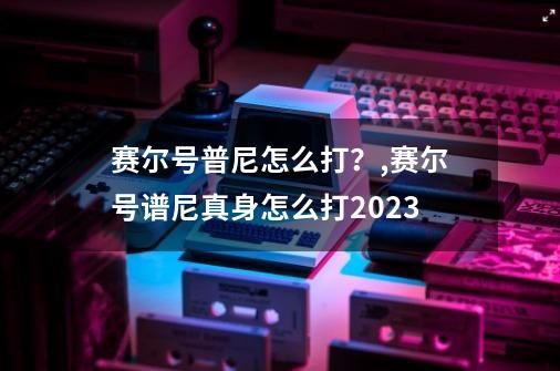 赛尔号普尼怎么打？,赛尔号谱尼真身怎么打2023-第1张-游戏信息-拼搏网