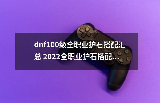 dnf100级全职业护石搭配汇总 2022全职业护石搭配大全_dnf女弹药护石符文选择-第1张-游戏信息-拼搏网