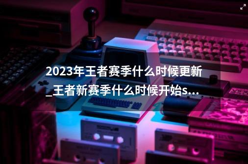 2023年王者赛季什么时候更新_王者新赛季什么时候开始s35-第1张-游戏信息-拼搏网