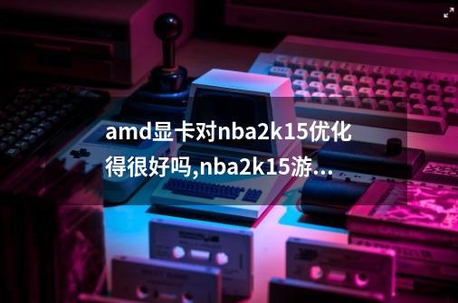 amd显卡对nba2k15优化得很好吗,nba2k15游戏-第1张-游戏信息-拼搏网