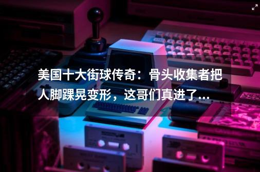 美国十大街球传奇：骨头收集者把人脚踝晃变形，这哥们真进了医院-第1张-游戏信息-拼搏网