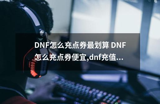 DNF怎么充点券最划算 DNF怎么充点券便宜,dnf充值活动划算-第1张-游戏信息-拼搏网