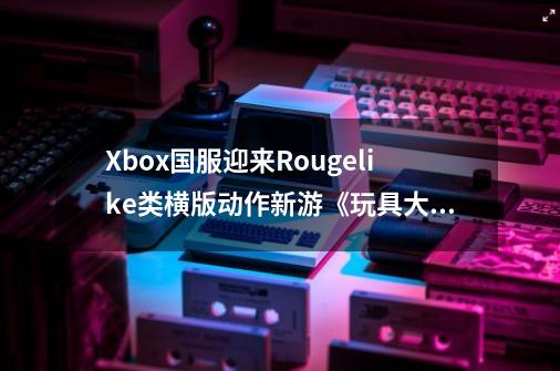 Xbox国服迎来Rougelike类横版动作新游《玩具大冒险：失落与发现》_横版动作冒险单机游戏-第1张-游戏信息-拼搏网