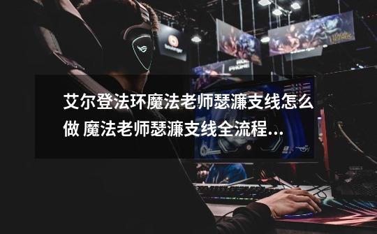 艾尔登法环魔法老师瑟濂支线怎么做 魔法老师瑟濂支线全流程攻略_封印魔十-第1张-游戏信息-拼搏网