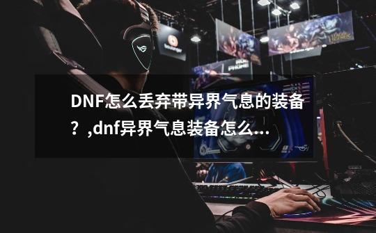 DNF怎么丢弃带异界气息的装备？,dnf异界气息装备怎么处理-第1张-游戏信息-拼搏网