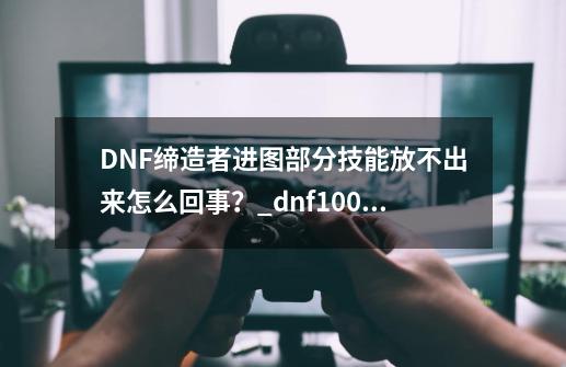 DNF缔造者进图部分技能放不出来怎么回事？_dnf100级缔造者技能摆放-第1张-游戏信息-拼搏网