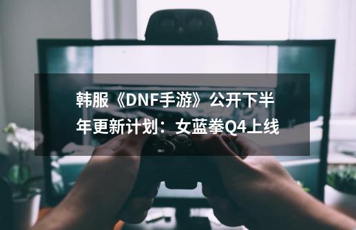 韩服《DNF手游》公开下半年更新计划：女蓝拳Q4上线-第1张-游戏信息-拼搏网