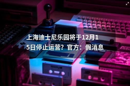 上海迪士尼乐园将于12月15日停止运营？官方：假消息-第1张-游戏信息-拼搏网