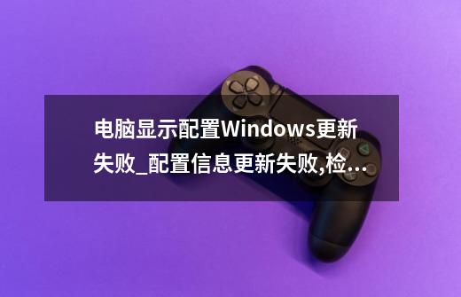 电脑显示配置Windows更新失败_配置信息更新失败,检查网络后重试-第1张-游戏信息-拼搏网