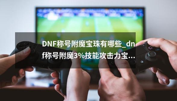 DNF称号附魔宝珠有哪些_dnf称号附魔3%技能攻击力宝珠叫什么-第1张-游戏信息-拼搏网