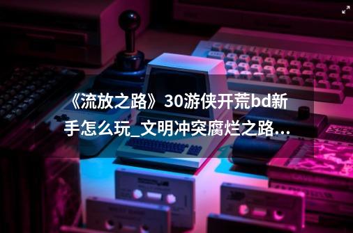 《流放之路》3.0游侠开荒bd新手怎么玩_文明冲突腐烂之路测试版攻略-第1张-游戏信息-拼搏网