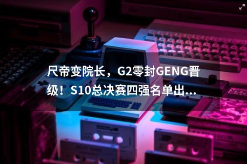 尺帝变院长，G2零封GEN.G晋级！S10总决赛四强名单出炉-第1张-游戏信息-拼搏网