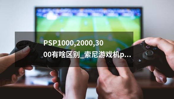 PSP1000,2000,3000有啥区别?_索尼游戏机psp2000和3000-第1张-游戏信息-拼搏网