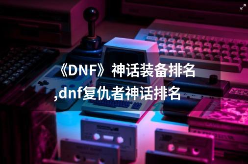 《DNF》神话装备排名,dnf复仇者神话排名-第1张-游戏信息-拼搏网