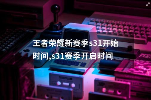 王者荣耀新赛季s31开始时间,s31赛季开启时间-第1张-游戏信息-拼搏网