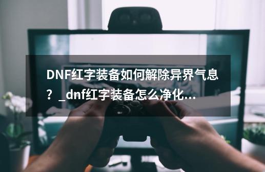 DNF红字装备如何解除异界气息？_dnf红字装备怎么净化技能-第1张-游戏信息-拼搏网