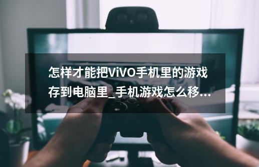 怎样才能把ViVO手机里的游戏存到电脑里_手机游戏怎么移植到电脑-第1张-游戏信息-拼搏网