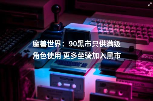 魔兽世界：9.0黑市只供满级角色使用 更多坐骑加入黑市-第1张-游戏信息-拼搏网