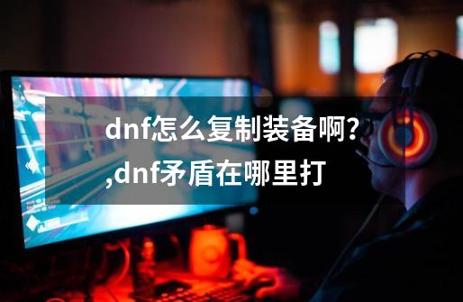 dnf怎么复制装备啊？,dnf矛盾在哪里打-第1张-游戏信息-拼搏网