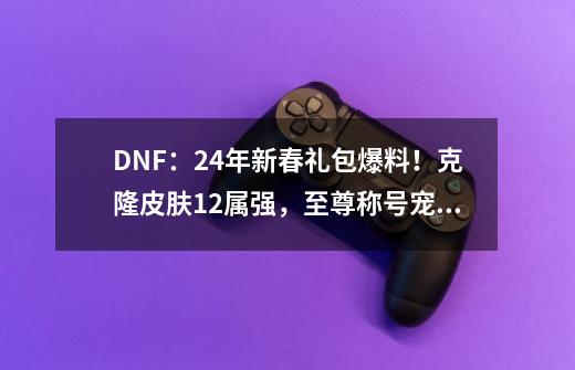 DNF：24年新春礼包爆料！克隆皮肤12属强，至尊称号宠物附魔出现-第1张-游戏信息-拼搏网