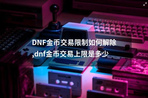 DNF金币交易限制如何解除?,dnf金币交易上限是多少-第1张-游戏信息-拼搏网